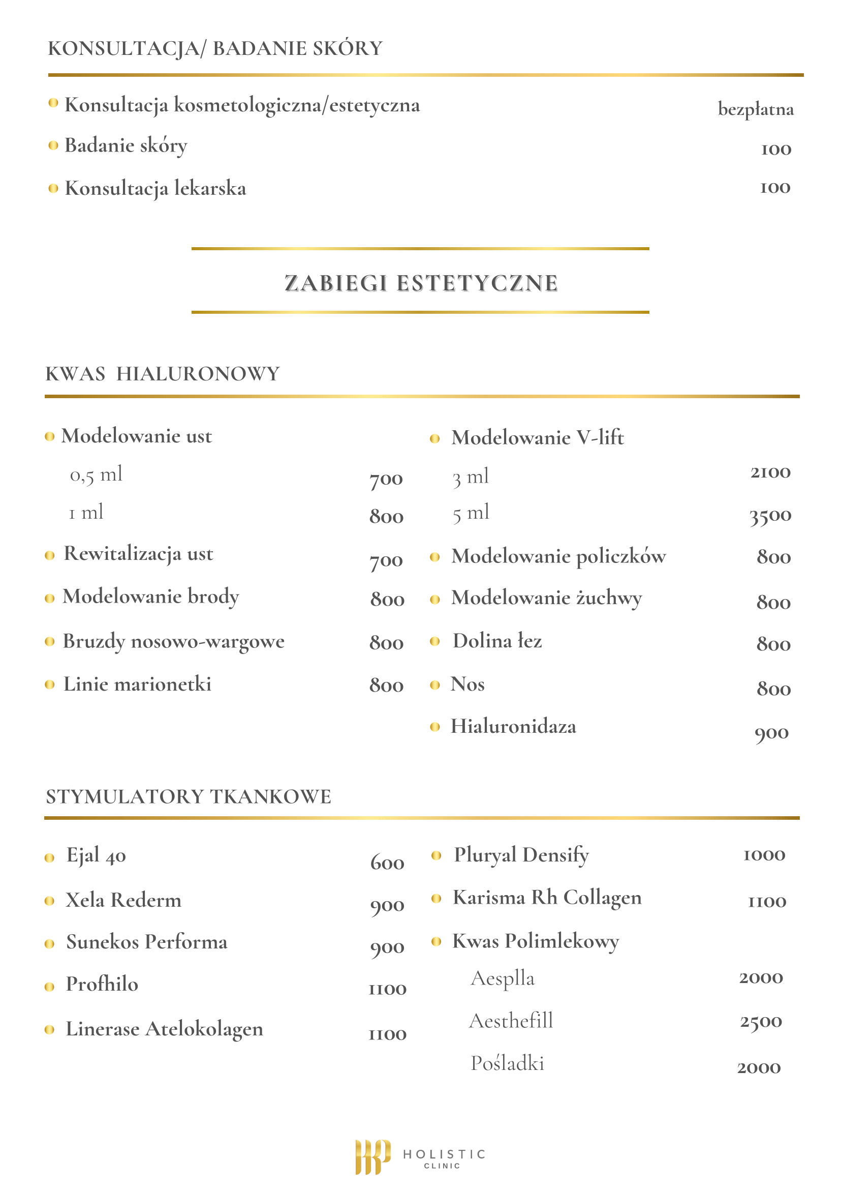 Cennik konsultacji oraz zabiegów estetycznych z kwasem hialuronowym i stymulatorami tkankowymi w gabinecie kosmetologii estetycznej. KONSULTACJA/BADANIE SKÓRY: Konsultacja kosmetologiczna/estetyczna bezpłatna Badanie skóry 100 zł Konsultacja lekarska 100 zł ZABIEGI ESTETYCZNE - KWAS HIALURONOWY: Modelowanie ust 0,5 ml 700 zł -1 ml 800 zł Rewitalizacja ust 700 zł Modelowanie brody 800 zł Bruzdy nosowo-wargowe 800 zł Linie marionetki 800 zł Modelowanie V-lift 3 ml 2100 zł - 5 ml 3500 zł Modelowanie policzków 800 zł Modelowanie żuchwy 800 zł Dolina łez 800 zł Nos 800 zł Hialuronidaza 900 zł STYMULATORY TKANKOWE: Ejal 40 600 zł Xela Rederm 900 zł Sunkos Performa 900 zł Profhilo 1100 zł Linerase Atelokolagen 1100 zł Pluryal Densify 1000 zł Karisma Rh Collagen 1100 zł Kwas Polimlekowy - Acsppla 2000 zł Kwas Polimlekowy - Aesthefill 2500 zł Kwas Polimlekowy - Pośladki 2000 zł