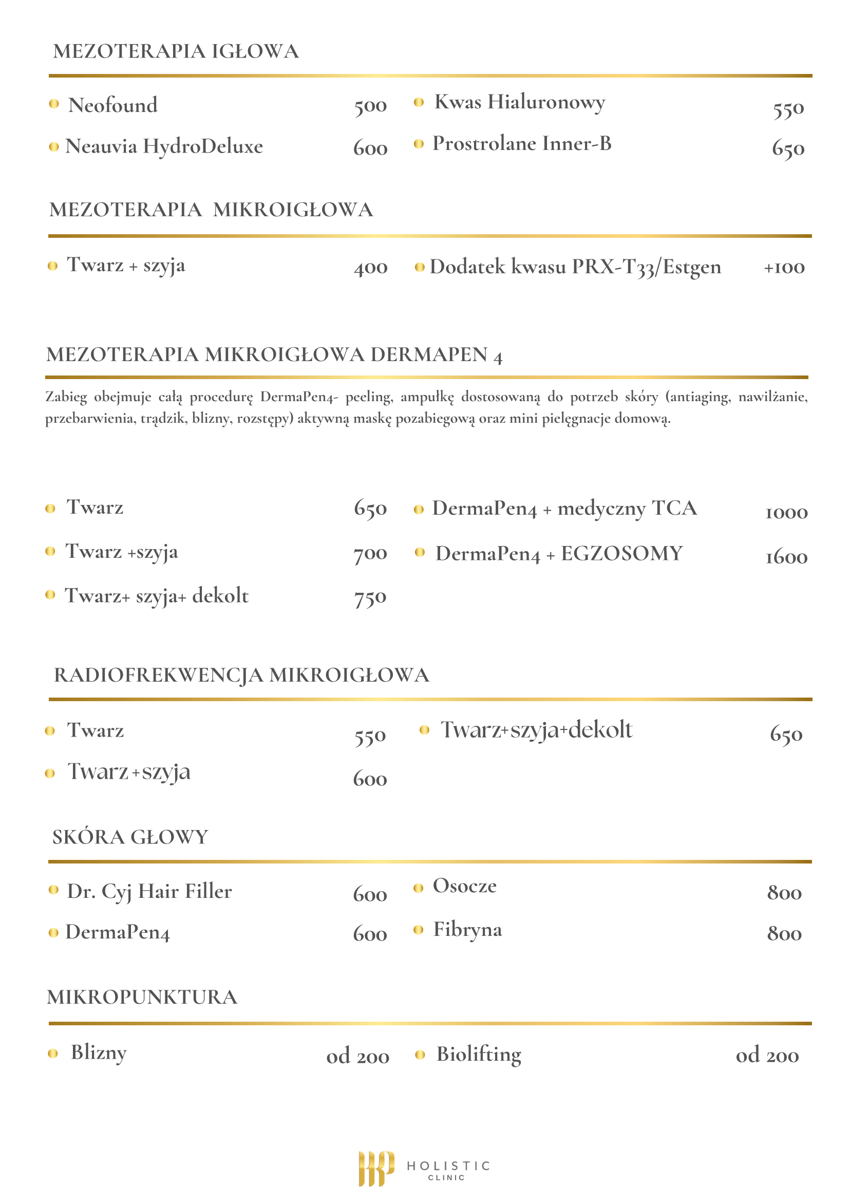 Cennik zabiegów: MEZOTERAPIA IGLOWA: - Neofound - 500 zł - Neauvia HydroDeluxe - 600 zł - Kwas Hialuronowy - 550 zł - Prostrolane Inner-B - 650 zł MEZOTERAPIA MIKROIGŁOWA - Twarz + szyja - 400 zł - Dodatek kwasu PRX-T33/Estgen - +100 zł MEZOTERAPIA MIKROIGŁOWA DERMAPEN 4: Zabieg obejmuje całą procedurę DermaPen4: peeling, ampułkę dostosowaną do potrzeb skóry (antiaging, nawilżanie, przebarwienia, trądzik, blizny, rozstępy) aktywną maskę pozabiegową oraz mini pielęgnację domową. - Twarz - 650 zł - Twarz + szyja - 700 zł - Twarz + szyja + dekolt - 750 zł - DermaPen4 + medyczny TCA - 1000 zł - DermaPen4 + EGZOSOMY - 1600 zł RADIOFREKWENCJA MIKROIGŁOWA: - Twarz - 550 zł - Twarz + szyja - 600 zł - Twarz + szyja + dekolt - 650 zł SKÓRA GŁOWY: - Dr. Cyj Hair Filler - 600 zł - DermaPen4 - 600 zł - Osocze - 800 zł - Fibryna - 800 zł MIKROPUNKTURA: - Blizny - od 200 zł - Biolifting - od 200 zł