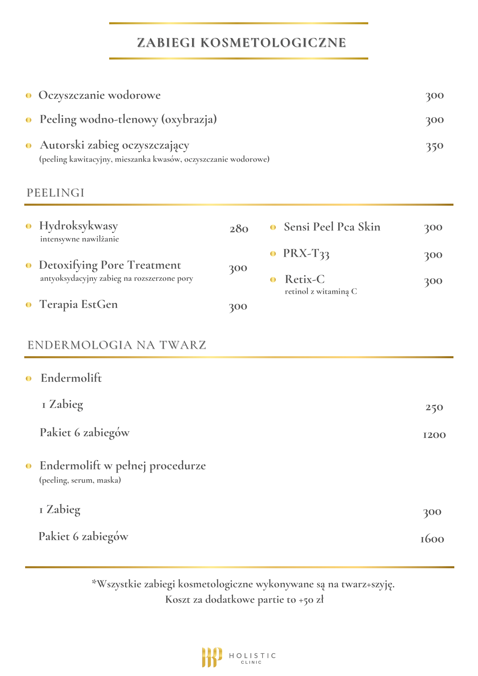 Cennik zabiegów kosmetologicznych: - Oczyszczanie wodorowe - 300 zł - Peeling wodno-tlenowy (oxybrazja) - 300 zł - Autorski zabieg oczyszczający - 350 zł (peeling kawitacyjny, mieszanka kwasów, oczyszczanie wodorowe) PEELINGI - Hydroksykwasy (intensywne nawilżanie) - 280 zł - Detoxifying Pore Treatment (antyoksydacyjny zabieg na rozszerzone pory) - 300 zł - Terapia EstGen - 300 zł - Sensi Peel Pca Skin - 300 zł - PRX-T33 - 300 zł - Retix-C (retinol z witaminą C) - 300 zł ENDERMOLOGIA NA TWARZ - Endermolift - 1 Zabieg - 250 zł - Pakiet 6 zabiegów - 1200 zł - Endermolift w pełnej procedurze (peeling, serum, maska) - 1 Zabieg - 300 zł - Pakiet 6 zabiegów - 1600 zł *Wszystkie zabiegi kosmetologiczne wykonywane są na twarz+szyję. Koszt za dodatkowe partie to +50 zł.