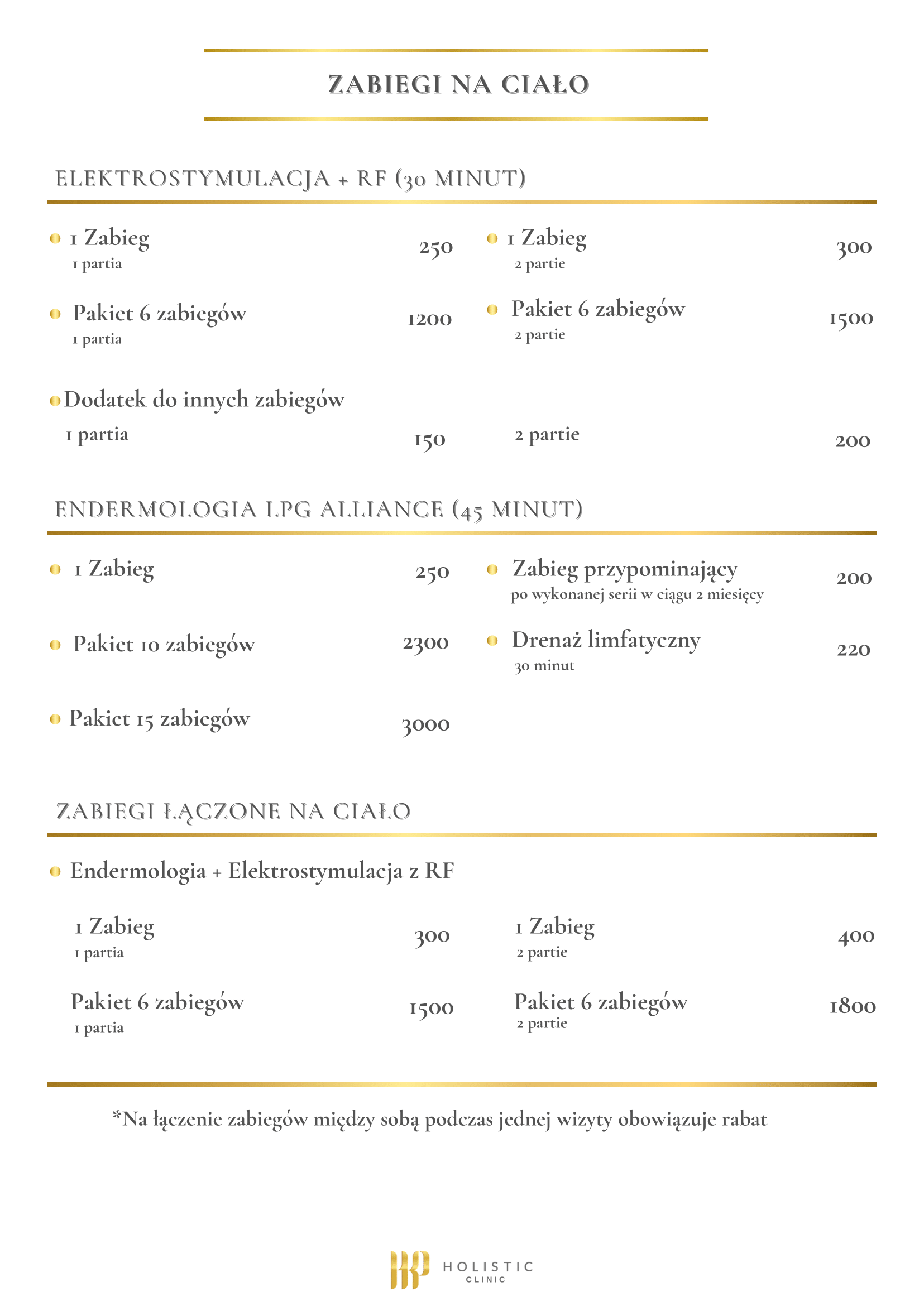 Cennik zabiegów na modelujących ciało: ELEKTROSTYMULACJA + RF (30 MINUT) - 1 Zabieg (1 partia) - 250 zł - Pakiet 6 zabiegów (1 partia) - 1200 zł - 1 Zabieg (2 partie) - 300 zł - Pakiet 6 zabiegów (2 partie) - 1500 zł - Dodatek do innych zabiegów: 1 partia - 150 zł / 2 partie - 200 zł ENDERMOLOGIA LPG ALLIANCE (45 MINUT) - 1 Zabieg - 250 zł - Pakiet 10 zabiegów - 2300 zł - Pakiet 15 zabiegów - 3000 zł - Zabieg przypominający (po wykonanej serii w ciągu 2 miesięcy) - 200 zł - Drenaż limfatyczny (30 minut) - 220 zł ZABIEGI ŁĄCZONE NA CIAŁO - Endermologia + Elektrostymulacja z RF - 1 Zabieg (1 partia) - 300 zł - Pakiet 6 zabiegów (1 partia) - 1500 zł - 1 Zabieg (2 partie) - 400 zł - Pakiet 6 zabiegów (2 partie) - 1800 zł